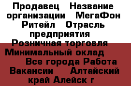 Продавец › Название организации ­ МегаФон Ритейл › Отрасль предприятия ­ Розничная торговля › Минимальный оклад ­ 25 000 - Все города Работа » Вакансии   . Алтайский край,Алейск г.